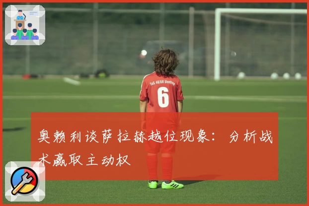 奥赖利谈萨拉赫越位现象：分析战术赢取主动权