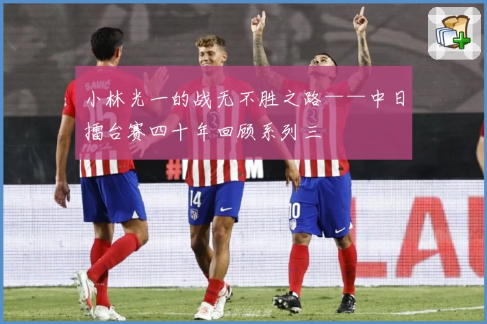 小林光一的战无不胜之路——中日擂台赛四十年回顾系列三