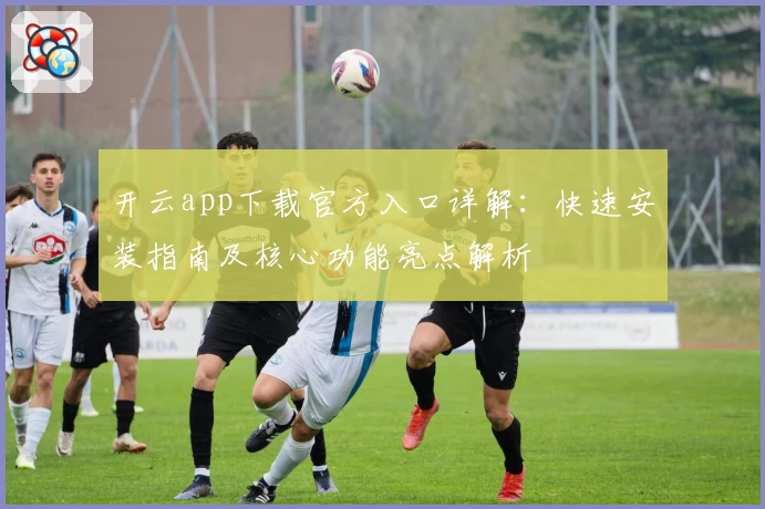 开云app下载官方入口详解:快速安装指南及核心功能亮点解析