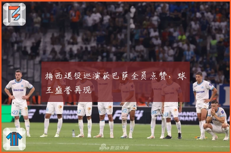 梅西退役巡演获巴萨全员点赞，球王盛誉再现