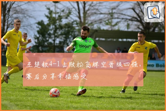 王楚钦4-1击败松岛辉空晋级四强，赛后分享幸福感受