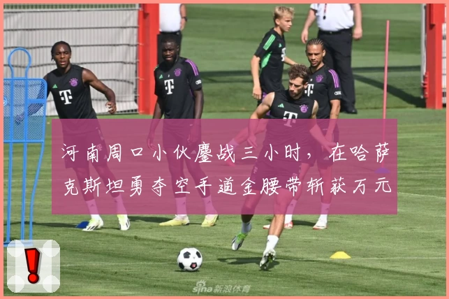 河南周口小伙鏖战三小时，在哈萨克斯坦勇夺空手道金腰带斩获万元奖金