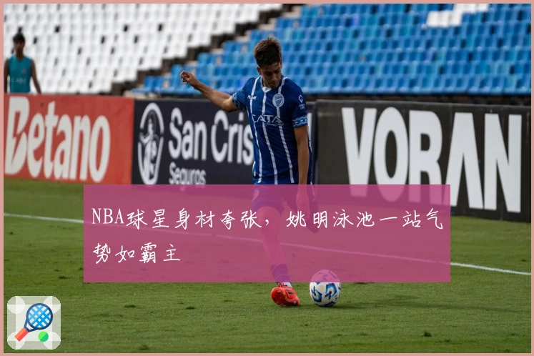 NBA球星身材夸张，姚明泳池一站气势如霸主