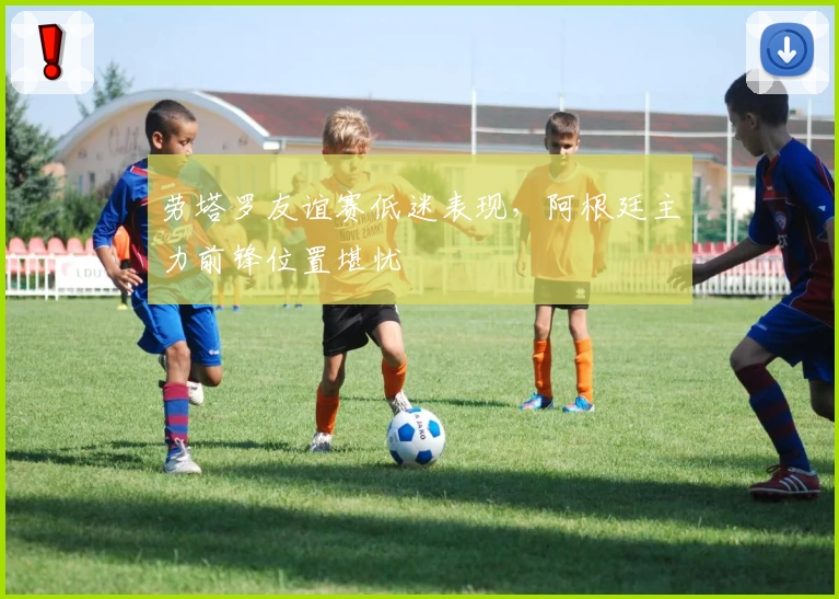 劳塔罗友谊赛低迷表现，阿根廷主力前锋位置堪忧