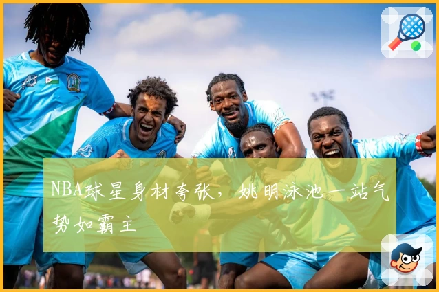 NBA球星身材夸张，姚明泳池一站气势如霸主