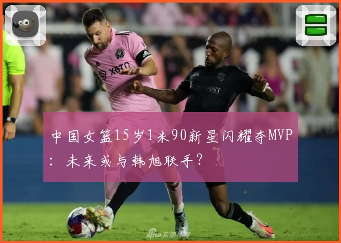 中国女篮15岁1米90新星闪耀夺MVP：未来或与韩旭联手？