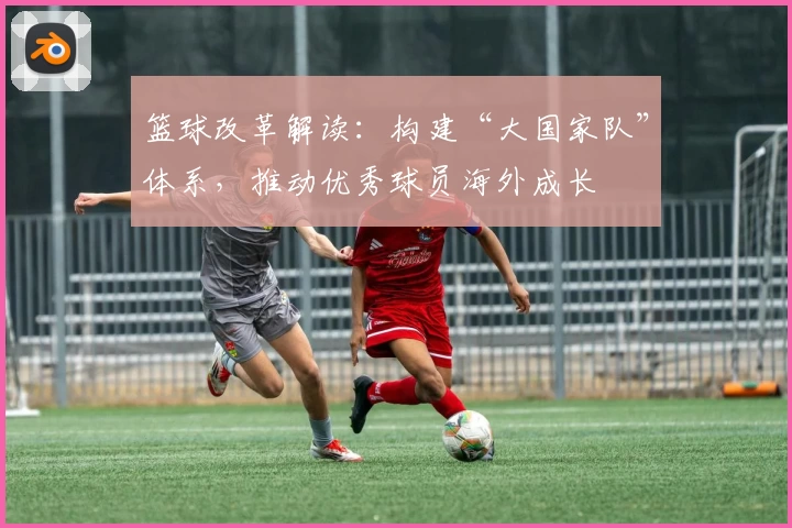 篮球改革解读：构建“大国家队”体系，推动优秀球员海外成长