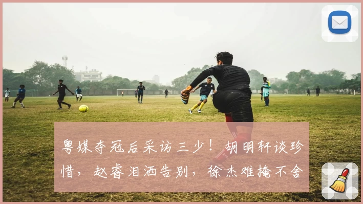 粤媒夺冠后采访三少！胡明轩谈珍惜，赵睿泪洒告别，徐杰难掩不舍