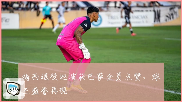 梅西退役巡演获巴萨全员点赞,球王盛誉再现