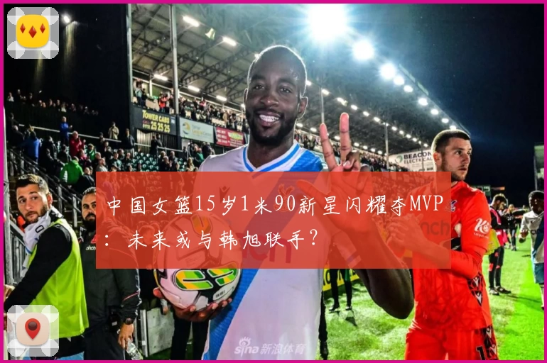 中国女篮15岁1米90新星闪耀夺MVP：未来或与韩旭联手？