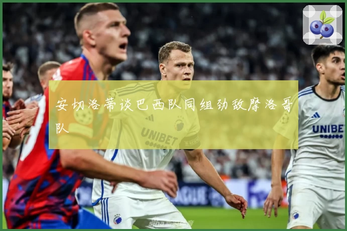 安切洛蒂谈巴西队同组劲敌摩洛哥队