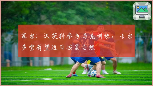 塞尔:汉茨科参与马竞训练,卡尔多索有望近日恢复合练