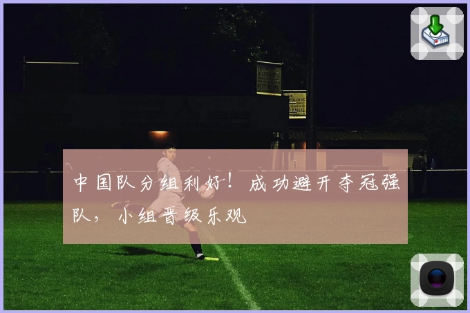 中国队分组利好！成功避开夺冠强队，小组晋级乐观