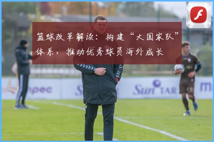 篮球改革解读：构建“大国家队”体系，推动优秀球员海外成长