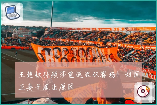 王楚钦孙颖莎重返混双赛场！刘国正妻子道出原因