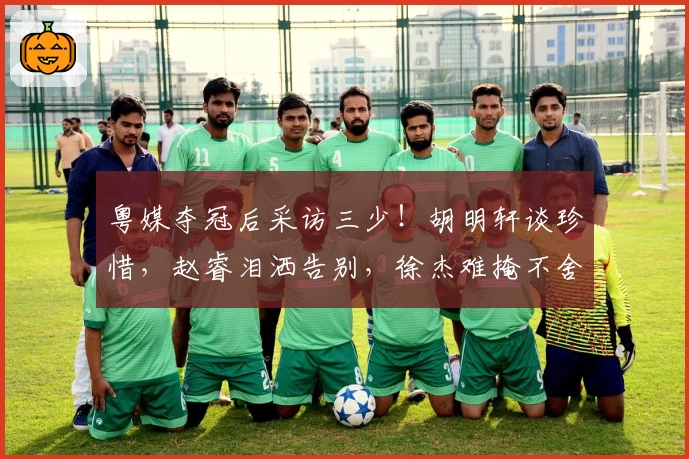 粤媒夺冠后采访三少!胡明轩谈珍惜,赵睿泪洒告别,徐杰难掩不舍