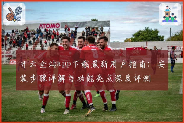 开云全站app下载最新用户指南：安装步骤详解与功能亮点深度评测